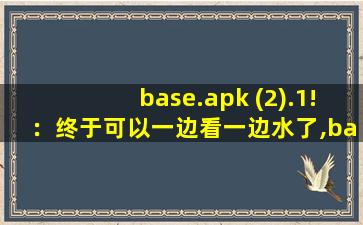 base.apk (2).1!：终于可以一边看一边水了,baseapk文件打不开